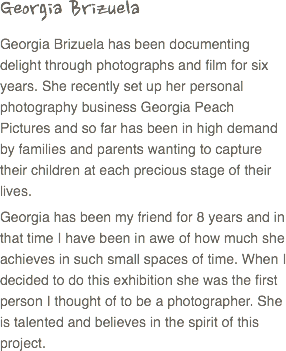 Georgia Brizuela
Georgia Brizuela has been documenting delight through photographs and film for six years. She recently set up her personal photography business Georgia Peach Pictures and so far has been in high demand by families and parents wanting to capture their children at each precious stage of their lives.
Georgia has been my friend for 8 years and in that time I have been in awe of how much she achieves in such small spaces of time. When I decided to do this exhibition she was the first person I thought of to be a photographer. She is talented and believes in the spirit of this project.