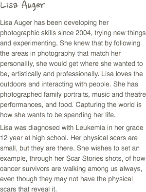 Lisa Auger
Lisa Auger has been developing her photographic skills since 2004, trying new things and experimenting. She knew that by following the areas in photography that match her personality, she would get where she wanted to be, artistically and professionally. Lisa loves the outdoors and interacting with people. She has photographed family portraits, music and theatre performances, and food. Capturing the world is how she wants to be spending her life.
Lisa was diagnosed with Leukemia in her grade 12 year at high school. Her physical scars are small, but they are there. She wishes to set an example, through her Scar Stories shots, of how cancer survivors are walking among us always, even though they may not have the physical scars that reveal it. 