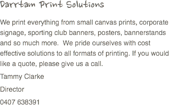Darrtam Print Solutions
We print everything from small canvas prints, corporate signage, sporting club banners, posters, bannerstands and so much more. We pride ourselves with cost effective solutions to all formats of printing. If you would like a quote, please give us a call.
Tammy Clarke
Director
0407 638391
