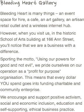 Bleeding Heart Gallery
Bleeding Heart is many things – an event space for hire, a cafe, an art gallery, an artisan retail outlet and a wireless internet hub.
However, when you visit us, in the historic School of Arts building at 166 Ann Street, you’ll notice that we are a business with a difference.
Sporting the motto, “Using our powers for good and not evil”, we pride ourselves on our operation as a “profit for purpose” organisation. This means that every dollar YOU spend goes into funding charitable and community enterprise.
We encourage and support positive activism, social and economic inclusion, education and self-supporting, ethical business practice.