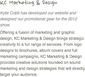 KC Marketing & Design
Kylie Cobb has developed our website and designed our promotional gear for the 2012 show. Offering a fusion of marketing and graphic design, KC Marketing & Design brings strategic creativity to a full range of services. From logo designs to brochures, album covers and full marketing campaigns, KC Marketing & Design provides creative solutions founded on sound marketing and design strategies that will directly target your audience. 
