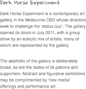Dark Horse Experiment
Dark Horse Experiment is a contemporary art gallery in the Melbourne CBD whose directors seek to challenge the ‘status quo’. The gallery opened its doors in July 2011, with a group show by an eclectic mix of artists, many of whom are represented by the gallery. The aesthetic of the gallery is deliberately broad, as are the tastes of its patrons and supporters. Abstract and figurative exhibitions may be complimented by ‘new media’ offerings and performance art.