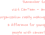 Remember to visit CanTeen - an organisation really making a difference for young people with cancer!