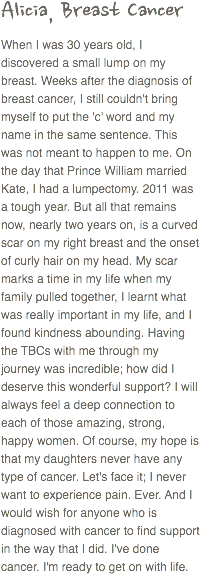 Alicia, Breast Cancer
When I was 30 years old, I discovered a small lump on my breast. Weeks after the diagnosis of breast cancer, I still couldn't bring myself to put the 'c' word and my name in the same sentence. This was not meant to happen to me. On the day that Prince William married Kate, I had a lumpectomy. 2011 was a tough year. But all that remains now, nearly two years on, is a curved scar on my right breast and the onset of curly hair on my head. My scar marks a time in my life when my family pulled together, I learnt what was really important in my life, and I found kindness abounding. Having the TBCs with me through my journey was incredible; how did I deserve this wonderful support? I will always feel a deep connection to each of those amazing, strong, happy women. Of course, my hope is that my daughters never have any type of cancer. Let's face it; I never want to experience pain. Ever. And I would wish for anyone who is diagnosed with cancer to find support in the way that I did. I've done cancer. I'm ready to get on with life.
