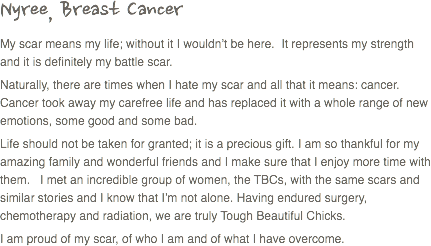 Nyree, Breast Cancer
My scar means my life; without it I wouldn’t be here. It represents my strength and it is definitely my battle scar. Naturally, there are times when I hate my scar and all that it means: cancer. Cancer took away my carefree life and has replaced it with a whole range of new emotions, some good and some bad. Life should not be taken for granted; it is a precious gift. I am so thankful for my amazing family and wonderful friends and I make sure that I enjoy more time with them. I met an incredible group of women, the TBCs, with the same scars and similar stories and I know that I’m not alone. Having endured surgery, chemotherapy and radiation, we are truly Tough Beautiful Chicks.
I am proud of my scar, of who I am and of what I have overcome. 