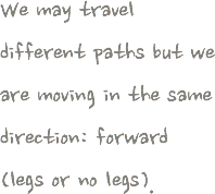 We may travel different paths but we are moving in the same direction: forward (legs or no legs).